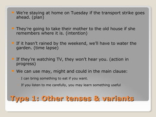 Type 1: Other tenses & variantsType 1: Other tenses & variants
 We’re staying at home on Tuesday if the transport strike goes
ahead. (plan)
 They’re going to take their mother to the old house if she
remembers where it is. (intention)
 If it hasn’t rained by the weekend, we’ll have to water the
garden. (time lapse)
 If they’re watching TV, they won’t hear you. (action in
progress)
 We can use may, might and could in the main clause:
◦ I can bring something to eat if you want.
◦ If you listen to me carefully, you may learn something useful
 