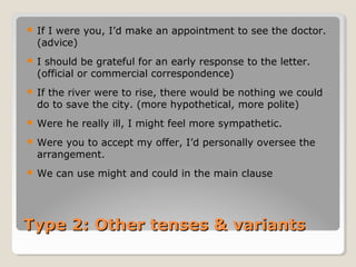Type 2: Other tenses & variantsType 2: Other tenses & variants
 If I were you, I’d make an appointment to see the doctor.
(advice)
 I should be grateful for an early response to the letter.
(official or commercial correspondence)
 If the river were to rise, there would be nothing we could
do to save the city. (more hypothetical, more polite)
 Were he really ill, I might feel more sympathetic.
 Were you to accept my offer, I’d personally oversee the
arrangement.
 We can use might and could in the main clause
 