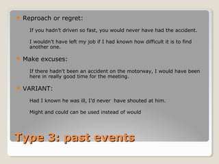 Type 3: past eventsType 3: past events
 Reproach or regret:
◦ If you hadn’t driven so fast, you would never have had the accident.
◦ I wouldn’t have left my job if I had known how difficult it is to find
another one.
 Make excuses:
◦ If there hadn’t been an accident on the motorway, I would have been
here in really good time for the meeting.
 VARIANT:
◦ Had I known he was ill, I’d never have shouted at him.
◦ Might and could can be used instead of would
 