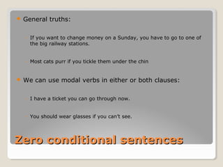 Zero conditional sentencesZero conditional sentences
 General truths:
◦ If you want to change money on a Sunday, you have to go to one of
the big railway stations.
◦ Most cats purr if you tickle them under the chin
 We can use modal verbs in either or both clauses:
◦ I have a ticket you can go through now.
◦ You should wear glasses if you can’t see.
 
