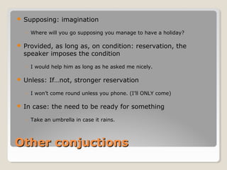 Other conjuctionsOther conjuctions
 Supposing: imagination
◦ Where will you go supposing you manage to have a holiday?
 Provided, as long as, on condition: reservation, the
speaker imposes the condition
◦ I would help him as long as he asked me nicely.
 Unless: If…not, stronger reservation
◦ I won’t come round unless you phone. (I’ll ONLY come)
 In case: the need to be ready for something
◦ Take an umbrella in case it rains.
 