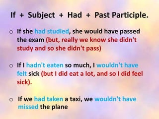 If + Subject + Had + Past Participle.
o If she had studied, she would have passed
the exam (but, really we know she didn't
study and so she didn't pass)
o If I hadn't eaten so much, I wouldn't have
felt sick (but I did eat a lot, and so I did feel
sick).
o If we had taken a taxi, we wouldn't have
missed the plane
 