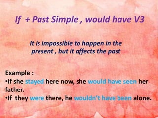 If + Past Simple , would have V3
It is impossible to happen in the
present , but it affects the past
Example :
•If she stayed here now, she would have seen her
father.
•If they were there, he wouldn’t have been alone.
 