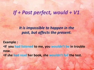 If + Past perfect, would + V1.
It is impossible to happen in the
past, but affects the present.
Example :
•If you had listened to me, you wouldn’t be in trouble
now.
•If she had read her book, she wouldn’t fail the test.
 