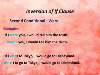Inversion of If Clause
Second Conditional : Were
Examples:
•If I were you, I would tell him the truth.
Were I you, I would tell him the truth.
•If I went to Tokyo, I would go to Disneyland.
Were I to go to Tokyo, I would go to Disneyland.
 