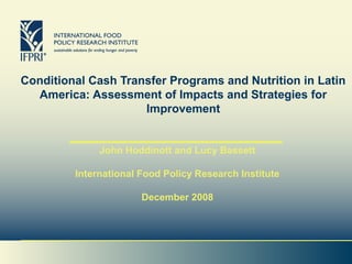 Conditional Cash Transfer Programs and Nutrition in Latin
America: Assessment of Impacts and Strategies for
Improvement
John Hoddinott and Lucy Bassett
International Food Policy Research Institute
December 2008
 