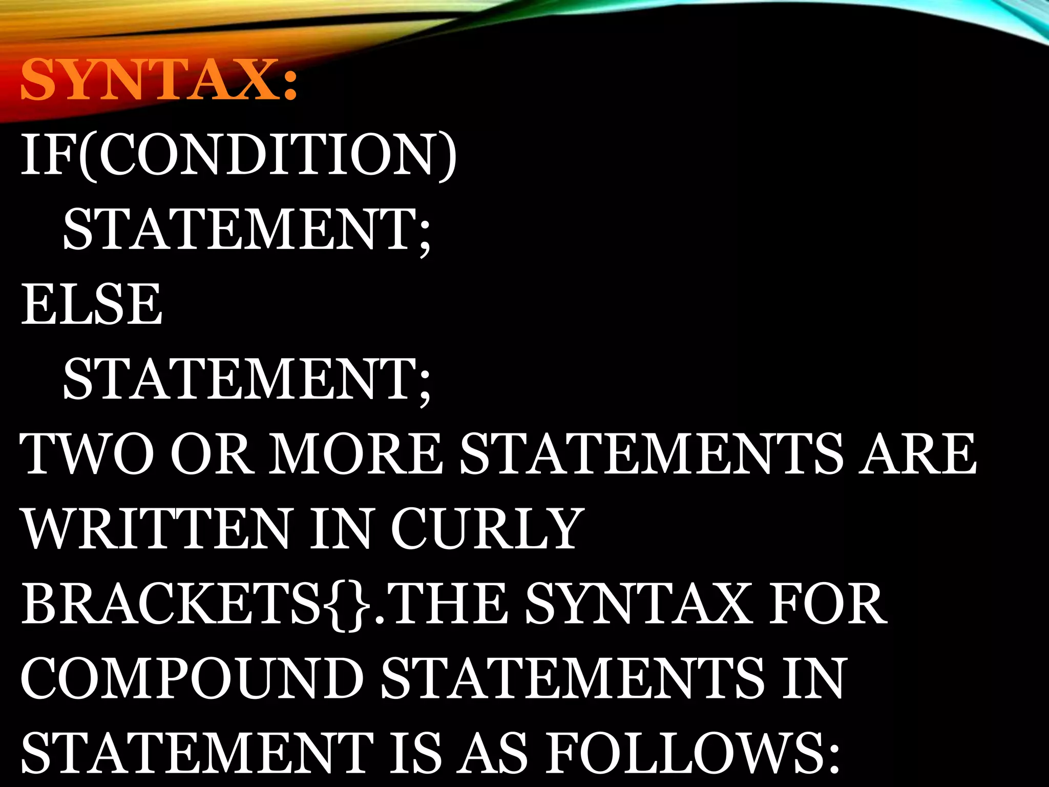 SYNTAX:
IF(CONDITION)
STATEMENT;
ELSE
STATEMENT;
TWO OR MORE STATEMENTS ARE
WRITTEN IN CURLY
BRACKETS{}.THE SYNTAX FOR
COMPOUND STATEMENTS IN
STATEMENT IS AS FOLLOWS:
 