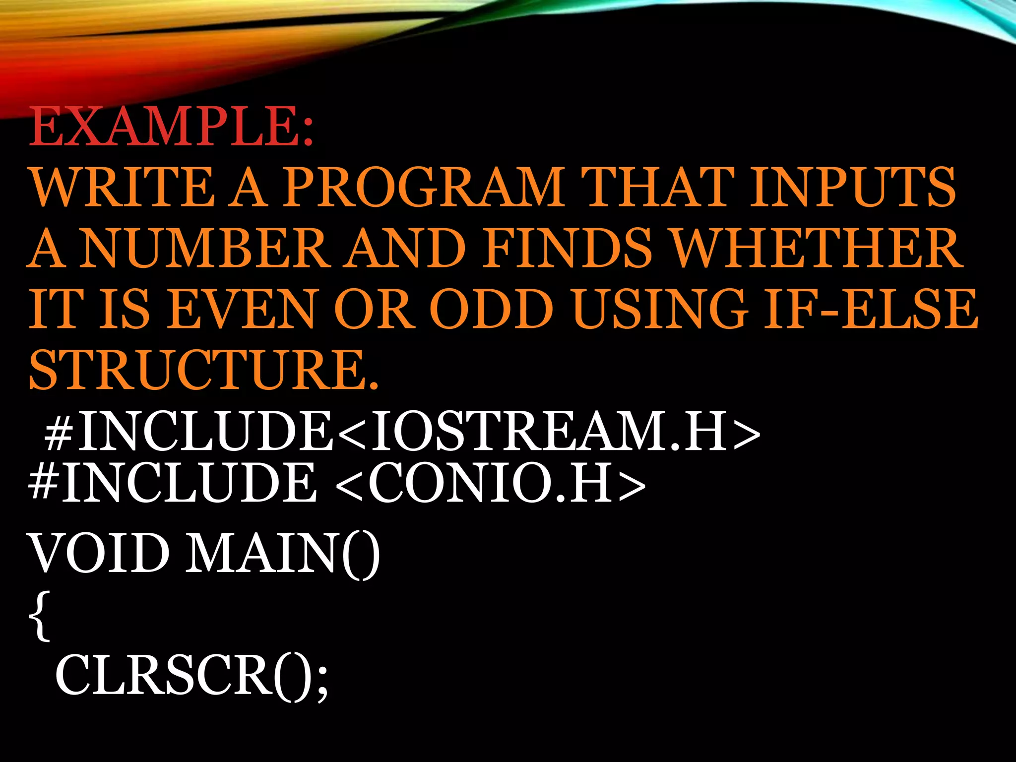 EXAMPLE:
WRITE A PROGRAM THAT INPUTS
A NUMBER AND FINDS WHETHER
IT IS EVEN OR ODD USING IF-ELSE
STRUCTURE.
#INCLUDE<IOSTREAM.H>
#INCLUDE <CONIO.H>
VOID MAIN()
{
CLRSCR();
 