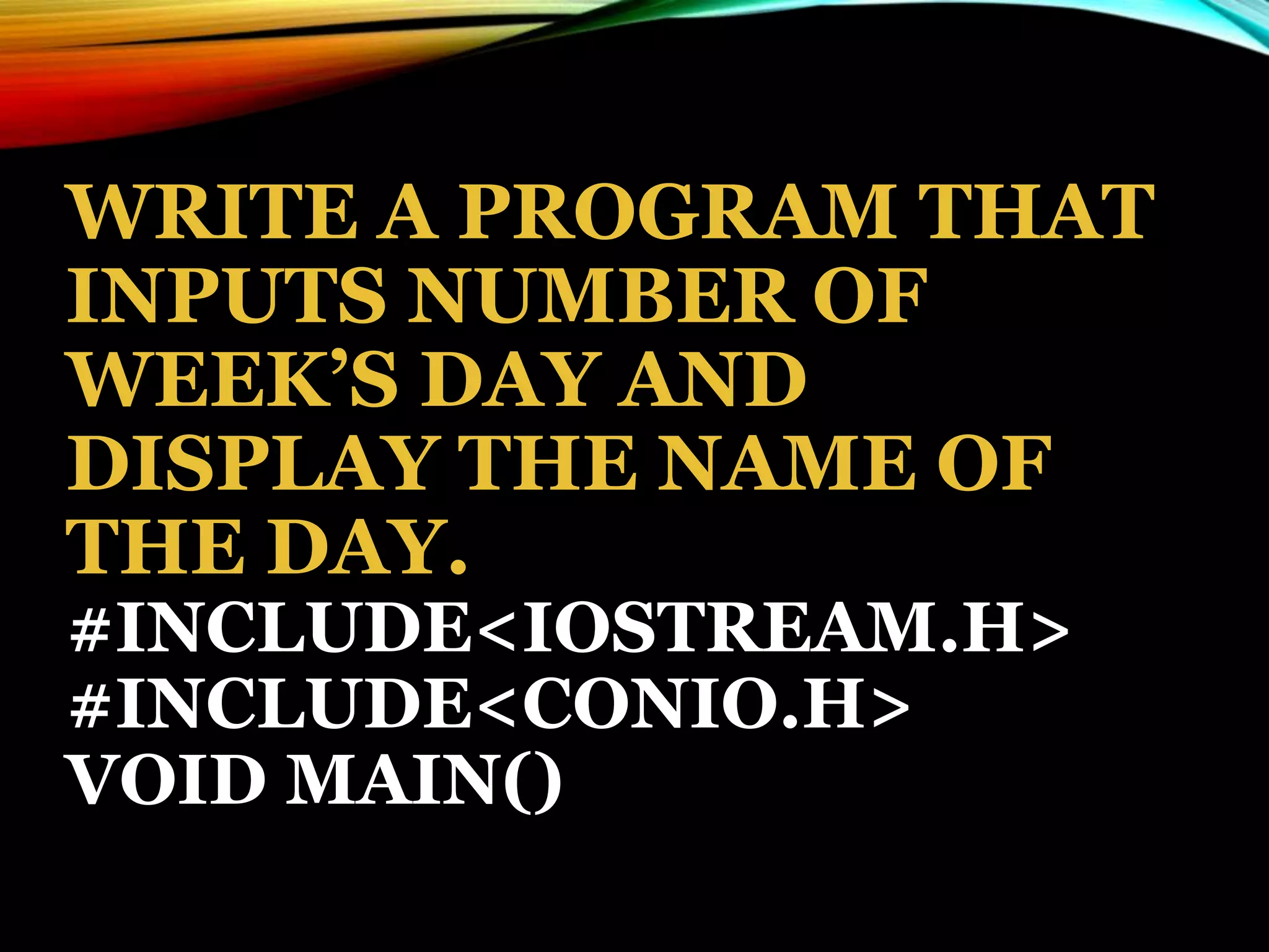 WRITE A PROGRAM THAT
INPUTS NUMBER OF
WEEK’S DAY AND
DISPLAY THE NAME OF
THE DAY.
#INCLUDE<IOSTREAM.H>
#INCLUDE<CONIO.H>
VOID MAIN()
 