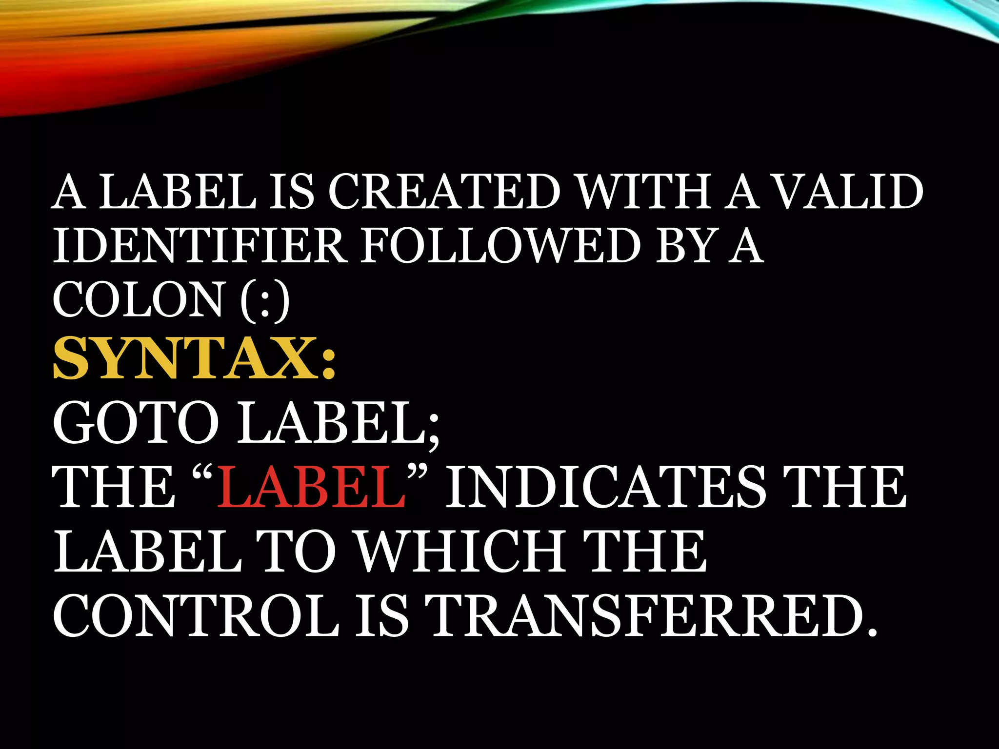 A LABEL IS CREATED WITH A VALID
IDENTIFIER FOLLOWED BY A
COLON (:)
SYNTAX:
GOTO LABEL;
THE “LABEL” INDICATES THE
LABEL TO WHICH THE
CONTROL IS TRANSFERRED.
 