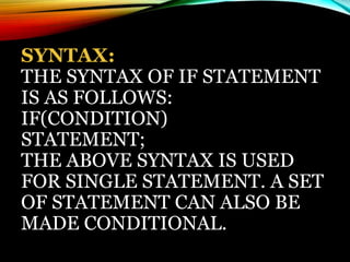 SYNTAX:
THE SYNTAX OF IF STATEMENT
IS AS FOLLOWS:
IF(CONDITION)
STATEMENT;
THE ABOVE SYNTAX IS USED
FOR SINGLE STATEMENT. A SET
OF STATEMENT CAN ALSO BE
MADE CONDITIONAL.
 
