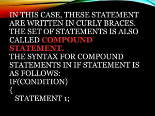 IN THIS CASE, THESE STATEMENT
ARE WRITTEN IN CURLY BRACES.
THE SET OF STATEMENTS IS ALSO
CALLED COMPOUND
STATEMENT.
THE SYNTAX FOR COMPOUND
STATEMENTS IN IF STATEMENT IS
AS FOLLOWS:
IF(CONDITION)
{
STATEMENT 1;
 