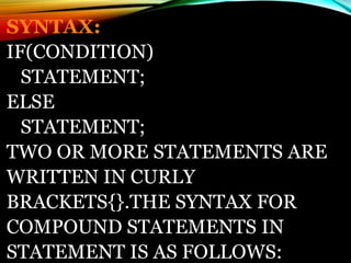 SYNTAX:
IF(CONDITION)
STATEMENT;
ELSE
STATEMENT;
TWO OR MORE STATEMENTS ARE
WRITTEN IN CURLY
BRACKETS{}.THE SYNTAX FOR
COMPOUND STATEMENTS IN
STATEMENT IS AS FOLLOWS:
 