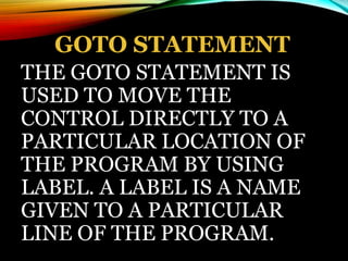 GOTO STATEMENT
THE GOTO STATEMENT IS
USED TO MOVE THE
CONTROL DIRECTLY TO A
PARTICULAR LOCATION OF
THE PROGRAM BY USING
LABEL. A LABEL IS A NAME
GIVEN TO A PARTICULAR
LINE OF THE PROGRAM.
 