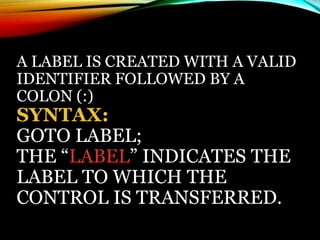 A LABEL IS CREATED WITH A VALID
IDENTIFIER FOLLOWED BY A
COLON (:)
SYNTAX:
GOTO LABEL;
THE “LABEL” INDICATES THE
LABEL TO WHICH THE
CONTROL IS TRANSFERRED.
 
