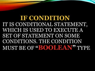 IF CONDITION
IT IS CONDITIONAL STATEMENT,
WHICH IS USED TO EXECUTE A
SET OF STATEMENT ON SOME
CONDITIONS. THE CONDITION
MUST BE OF “BOOLEAN” TYPE
 