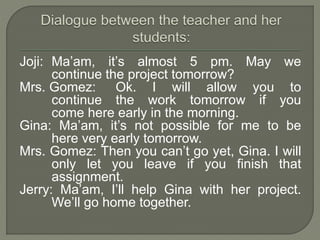 Joji: Ma’am, it’s almost 5 pm. May we
continue the project tomorrow?
Mrs. Gomez: Ok. I will allow you to
continue the work tomorrow if you
come here early in the morning.
Gina: Ma’am, it’s not possible for me to be
here very early tomorrow.
Mrs. Gomez: Then you can’t go yet, Gina. I will
only let you leave if you finish that
assignment.
Jerry: Ma’am, I’ll help Gina with her project.
We’ll go home together.
 