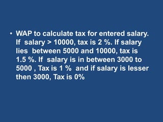 • WAP to calculate tax for entered salary.
If salary > 10000, tax is 2 %. If salary
lies between 5000 and 10000, tax is
1.5 %. If salary is in between 3000 to
5000 , Tax is 1 % and if salary is lesser
then 3000, Tax is 0%
 