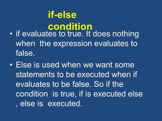 if-else
condition
• if evaluates to true. It does nothing
when the expression evaluates to
false.
• Else is used when we want some
statements to be executed when if
evaluates to be false. So if the
condition is true, if is executed else
, else is executed.
 
