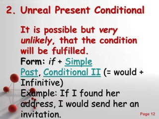 Powerpoint Templates
Page 12
2. Unreal Present Conditional
It is possible but very
unlikely, that the condition
will be fulfilled.
Form: if + Simple
Past, Conditional II (= would +
Infinitive)
Example: If I found her
address, I would send her an
invitation.
 