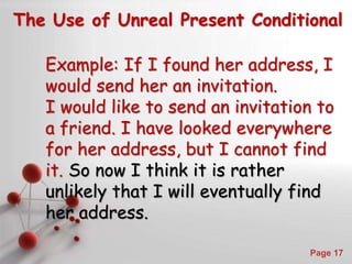 Powerpoint Templates
Page 17
The Use of Unreal Present Conditional
Example: If I found her address, I
would send her an invitation.
I would like to send an invitation to
a friend. I have looked everywhere
for her address, but I cannot find
it. So now I think it is rather
unlikely that I will eventually find
her address.
 