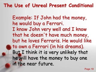 Powerpoint Templates
Page 18
The Use of Unreal Present Conditional
Example: If John had the money,
he would buy a Ferrari.
I know John very well and I know
that he doesn't have much money,
but he loves Ferraris. He would like
to own a Ferrari (in his dreams).
But I think it is very unlikely that
he will have the money to buy one
in the near future.
 