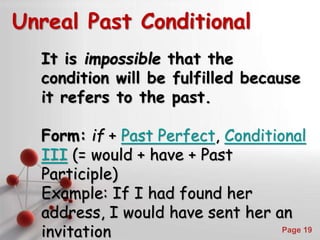 Powerpoint Templates
Page 19
Unreal Past Conditional
It is impossible that the
condition will be fulfilled because
it refers to the past.
Form: if + Past Perfect, Conditional
III (= would + have + Past
Participle)
Example: If I had found her
address, I would have sent her an
invitation
 