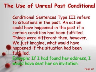 Powerpoint Templates
Page 22
The Use of Unreal Past Conditional
Conditional Sentences Type III refers
to situations in the past. An action
could have happened in the past if a
certain condition had been fulfilled.
Things were different then, however.
We just imagine, what would have
happened if the situation had been
fulfilled.
Example: If I had found her address, I
would have sent her an invitation.
 