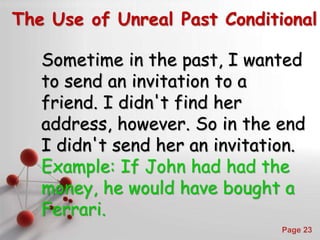 Powerpoint Templates
Page 23
The Use of Unreal Past Conditional
Sometime in the past, I wanted
to send an invitation to a
friend. I didn't find her
address, however. So in the end
I didn't send her an invitation.
Example: If John had had the
money, he would have bought a
Ferrari.
 