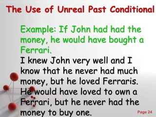 Powerpoint Templates
Page 24
The Use of Unreal Past Conditional
Example: If John had had the
money, he would have bought a
Ferrari.
I knew John very well and I
know that he never had much
money, but he loved Ferraris.
He would have loved to own a
Ferrari, but he never had the
money to buy one.
 