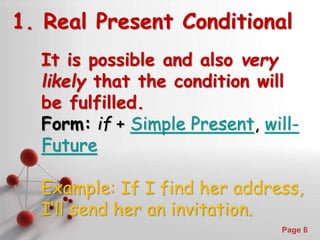 Powerpoint Templates
Page 6
1. Real Present Conditional
It is possible and also very
likely that the condition will
be fulfilled.
Form: if + Simple Present, will-
Future
Example: If I find her address,
I’ll send her an invitation.
 