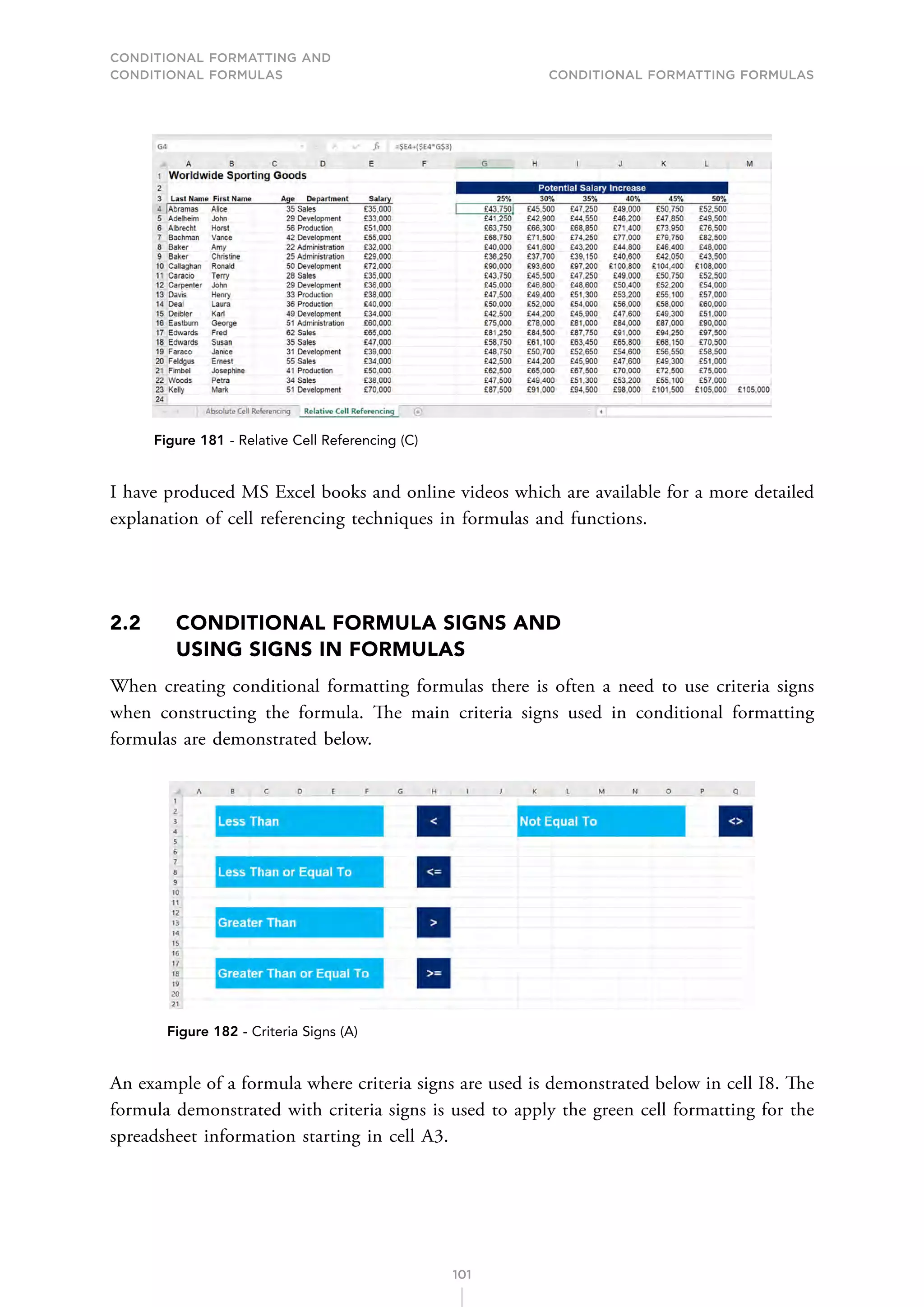 CONDITIONAL FORMATTING AND
CONDITIONAL FORMULAS Conditional Formatting Formulas
101
Figure 181 - Relative Cell Referencing (C)
I have produced MS Excel books and online videos which are available for a more detailed
explanation of cell referencing techniques in formulas and functions.
2.2	
CONDITIONAL FORMULA SIGNS AND
USING SIGNS IN FORMULAS
When creating conditional formatting formulas there is often a need to use criteria signs
when constructing the formula. The main criteria signs used in conditional formatting
formulas are demonstrated below.
Figure 182 - Criteria Signs (A)
An example of a formula where criteria signs are used is demonstrated below in cell I8. The
formula demonstrated with criteria signs is used to apply the green cell formatting for the
spreadsheet information starting in cell A3.
 