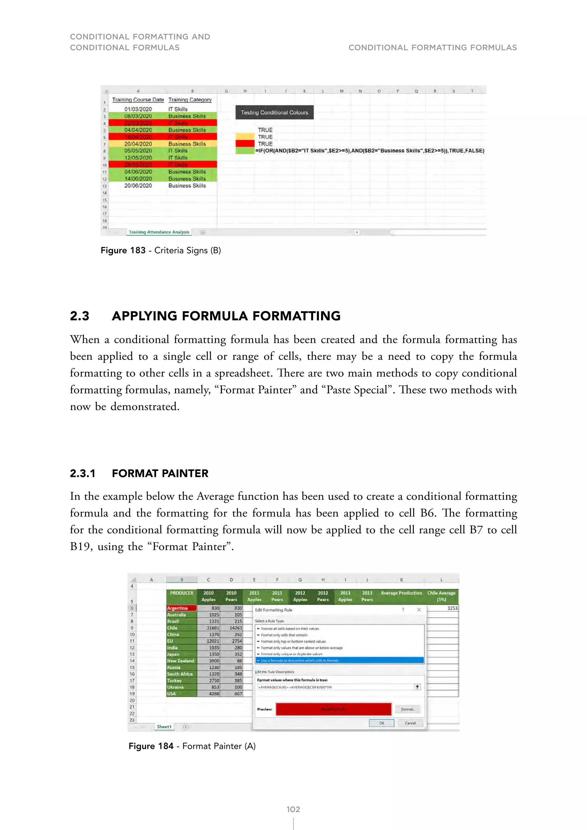 CONDITIONAL FORMATTING AND
CONDITIONAL FORMULAS Conditional Formatting Formulas
102
Figure 183 - Criteria Signs (B)
2.3 APPLYING FORMULA FORMATTING
When a conditional formatting formula has been created and the formula formatting has
been applied to a single cell or range of cells, there may be a need to copy the formula
formatting to other cells in a spreadsheet. There are two main methods to copy conditional
formatting formulas, namely, “Format Painter” and “Paste Special”. These two methods with
now be demonstrated.
2.3.1 FORMAT PAINTER
In the example below the Average function has been used to create a conditional formatting
formula and the formatting for the formula has been applied to cell B6. The formatting
for the conditional formatting formula will now be applied to the cell range cell B7 to cell
B19, using the “Format Painter”.
Figure 184 - Format Painter (A)
 