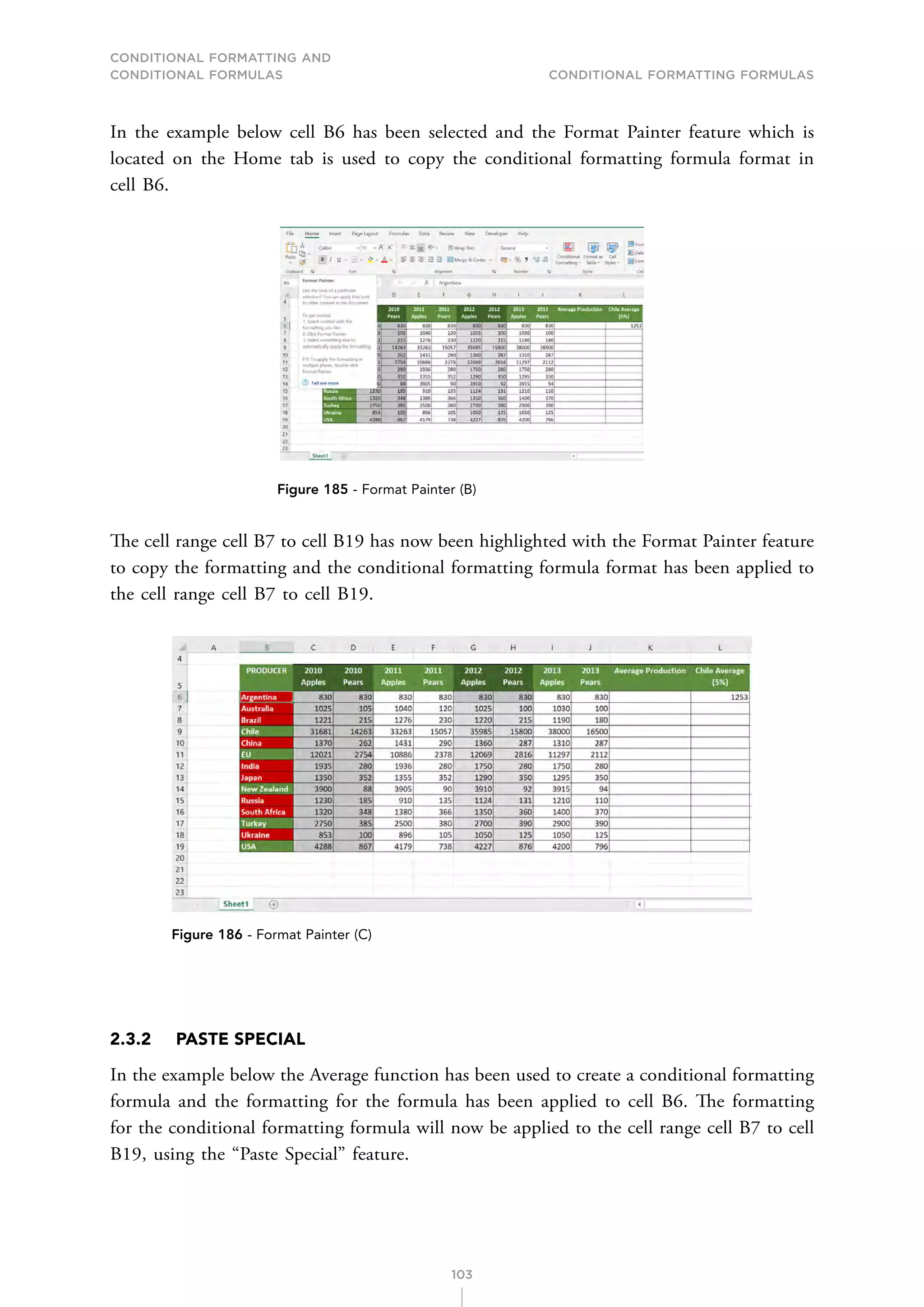 CONDITIONAL FORMATTING AND
CONDITIONAL FORMULAS Conditional Formatting Formulas
103
In the example below cell B6 has been selected and the Format Painter feature which is
located on the Home tab is used to copy the conditional formatting formula format in
cell B6.
Figure 185 - Format Painter (B)
The cell range cell B7 to cell B19 has now been highlighted with the Format Painter feature
to copy the formatting and the conditional formatting formula format has been applied to
the cell range cell B7 to cell B19.
Figure 186 - Format Painter (C)
2.3.2 PASTE SPECIAL
In the example below the Average function has been used to create a conditional formatting
formula and the formatting for the formula has been applied to cell B6. The formatting
for the conditional formatting formula will now be applied to the cell range cell B7 to cell
B19, using the “Paste Special” feature.
 