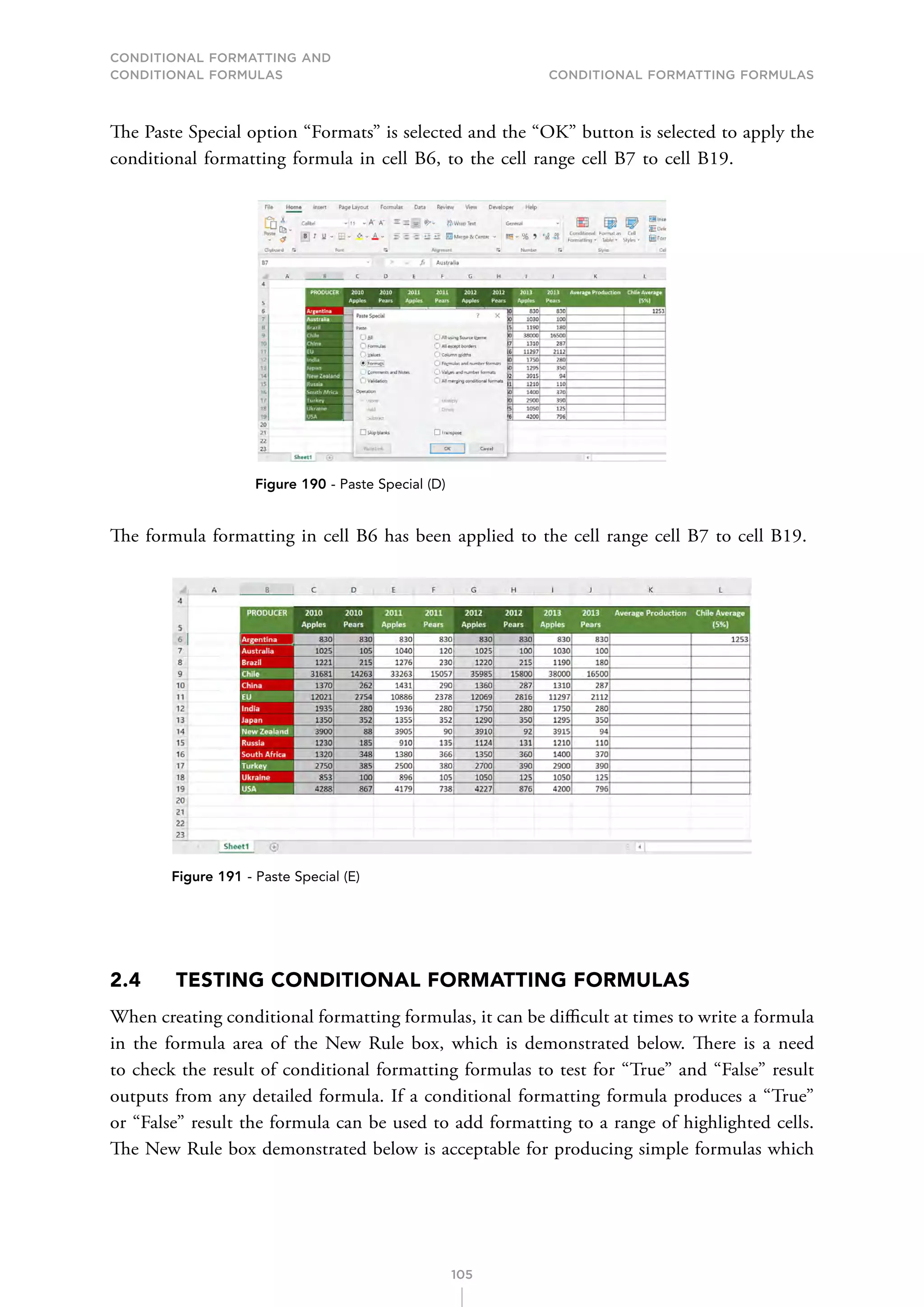CONDITIONAL FORMATTING AND
CONDITIONAL FORMULAS Conditional Formatting Formulas
105
The Paste Special option “Formats” is selected and the “OK” button is selected to apply the
conditional formatting formula in cell B6, to the cell range cell B7 to cell B19.
Figure 190 - Paste Special (D)
The formula formatting in cell B6 has been applied to the cell range cell B7 to cell B19.
Figure 191 - Paste Special (E)
2.4 TESTING CONDITIONAL FORMATTING FORMULAS
When creating conditional formatting formulas, it can be difficult at times to write a formula
in the formula area of the New Rule box, which is demonstrated below. There is a need
to check the result of conditional formatting formulas to test for “True” and “False” result
outputs from any detailed formula. If a conditional formatting formula produces a “True”
or “False” result the formula can be used to add formatting to a range of highlighted cells.
The New Rule box demonstrated below is acceptable for producing simple formulas which
 