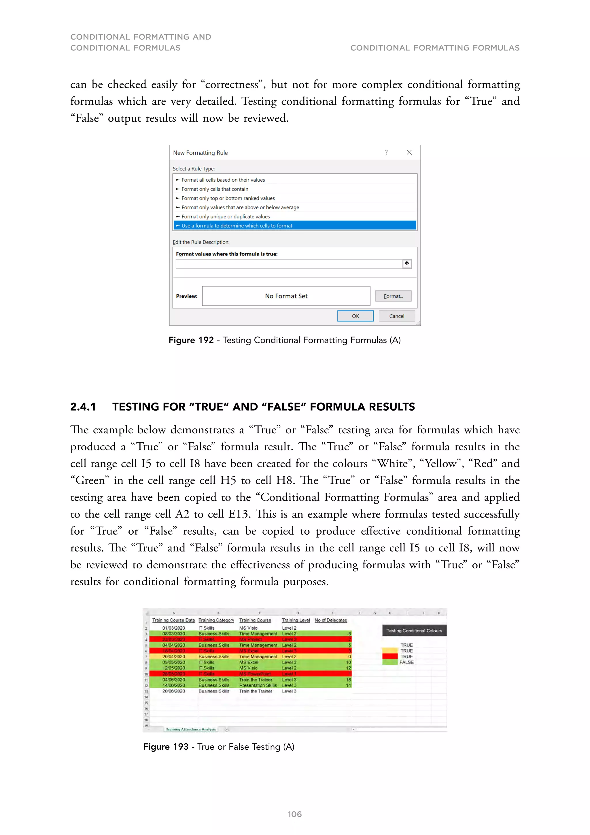 CONDITIONAL FORMATTING AND
CONDITIONAL FORMULAS Conditional Formatting Formulas
106
can be checked easily for “correctness”, but not for more complex conditional formatting
formulas which are very detailed. Testing conditional formatting formulas for “True” and
“False” output results will now be reviewed.
Figure 192 - Testing Conditional Formatting Formulas (A)
2.4.1 TESTING FOR “TRUE” AND “FALSE” FORMULA RESULTS
The example below demonstrates a “True” or “False” testing area for formulas which have
produced a “True” or “False” formula result. The “True” or “False” formula results in the
cell range cell I5 to cell I8 have been created for the colours “White”, “Yellow”, “Red” and
“Green” in the cell range cell H5 to cell H8. The “True” or “False” formula results in the
testing area have been copied to the “Conditional Formatting Formulas” area and applied
to the cell range cell A2 to cell E13. This is an example where formulas tested successfully
for “True” or “False” results, can be copied to produce effective conditional formatting
results. The “True” and “False” formula results in the cell range cell I5 to cell I8, will now
be reviewed to demonstrate the effectiveness of producing formulas with “True” or “False”
results for conditional formatting formula purposes.
Figure 193 - True or False Testing (A)
 
