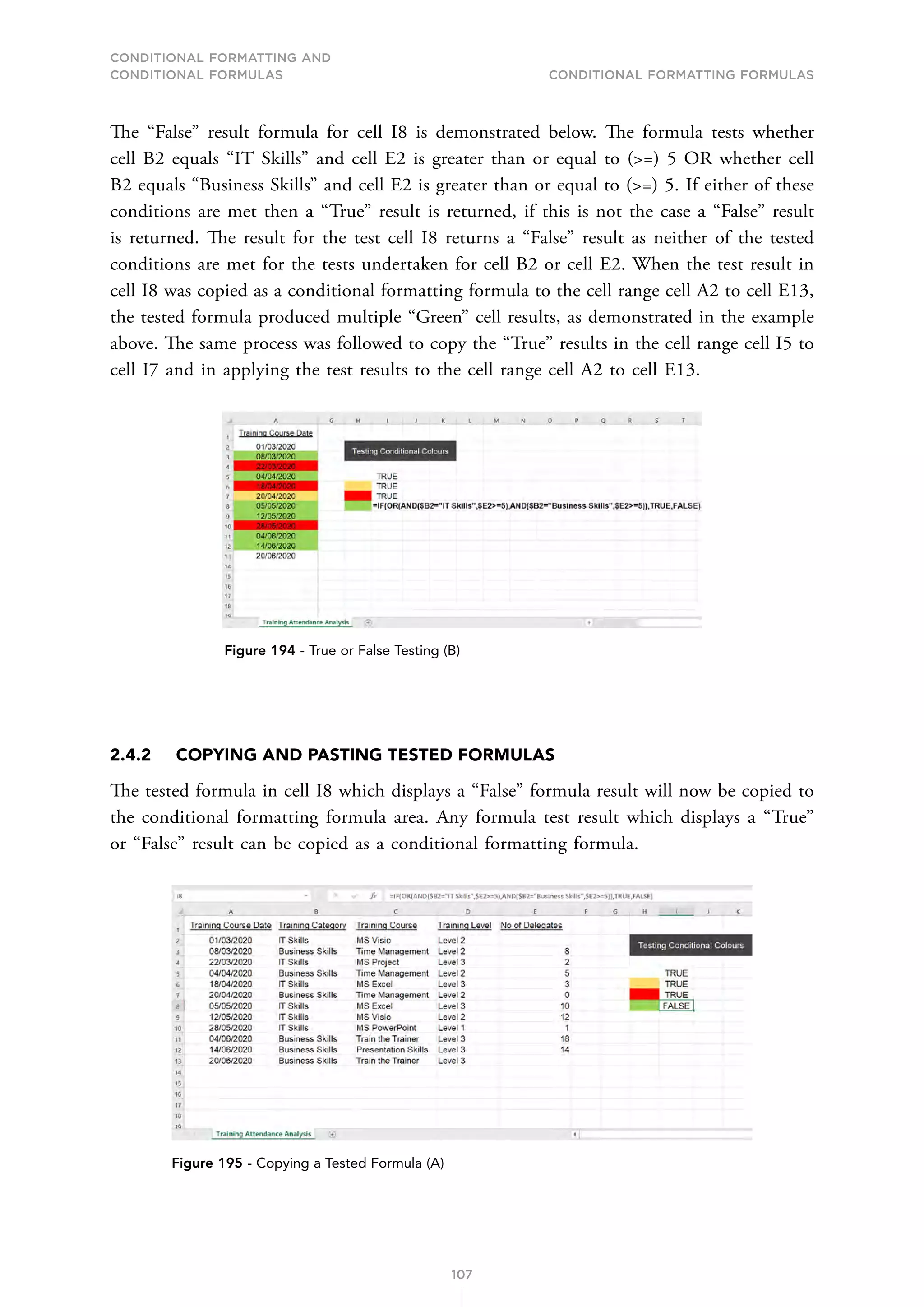 CONDITIONAL FORMATTING AND
CONDITIONAL FORMULAS Conditional Formatting Formulas
107
The “False” result formula for cell I8 is demonstrated below. The formula tests whether
cell B2 equals “IT Skills” and cell E2 is greater than or equal to (=) 5 OR whether cell
B2 equals “Business Skills” and cell E2 is greater than or equal to (=) 5. If either of these
conditions are met then a “True” result is returned, if this is not the case a “False” result
is returned. The result for the test cell I8 returns a “False” result as neither of the tested
conditions are met for the tests undertaken for cell B2 or cell E2. When the test result in
cell I8 was copied as a conditional formatting formula to the cell range cell A2 to cell E13,
the tested formula produced multiple “Green” cell results, as demonstrated in the example
above. The same process was followed to copy the “True” results in the cell range cell I5 to
cell I7 and in applying the test results to the cell range cell A2 to cell E13.
Figure 194 - True or False Testing (B)
2.4.2 COPYING AND PASTING TESTED FORMULAS
The tested formula in cell I8 which displays a “False” formula result will now be copied to
the conditional formatting formula area. Any formula test result which displays a “True”
or “False” result can be copied as a conditional formatting formula.
Figure 195 - Copying a Tested Formula (A)
 