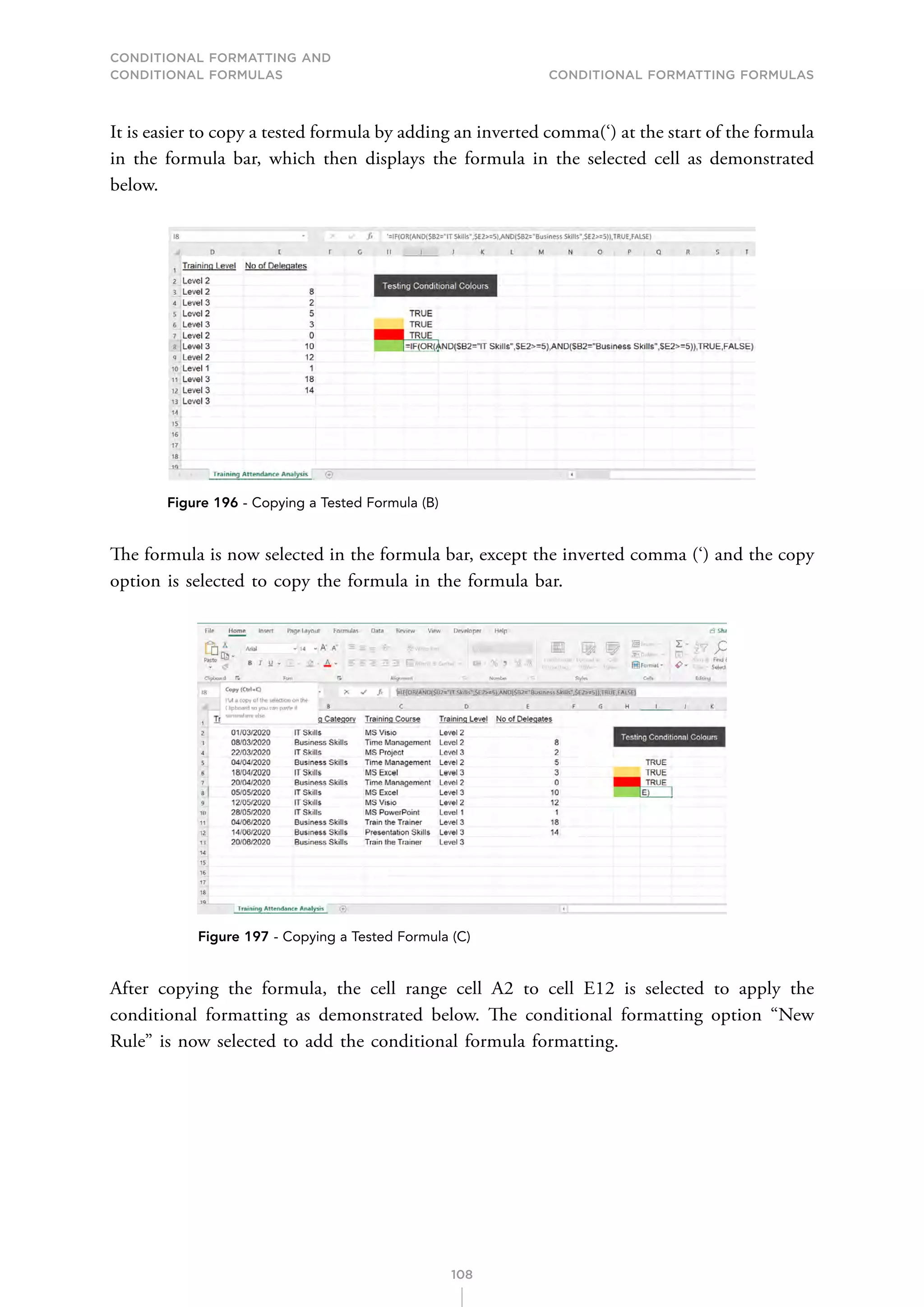 CONDITIONAL FORMATTING AND
CONDITIONAL FORMULAS Conditional Formatting Formulas
108
It is easier to copy a tested formula by adding an inverted comma(‘) at the start of the formula
in the formula bar, which then displays the formula in the selected cell as demonstrated
below.
Figure 196 - Copying a Tested Formula (B)
The formula is now selected in the formula bar, except the inverted comma (‘) and the copy
option is selected to copy the formula in the formula bar.
Figure 197 - Copying a Tested Formula (C)
After copying the formula, the cell range cell A2 to cell E12 is selected to apply the
conditional formatting as demonstrated below. The conditional formatting option “New
Rule” is now selected to add the conditional formula formatting.
 