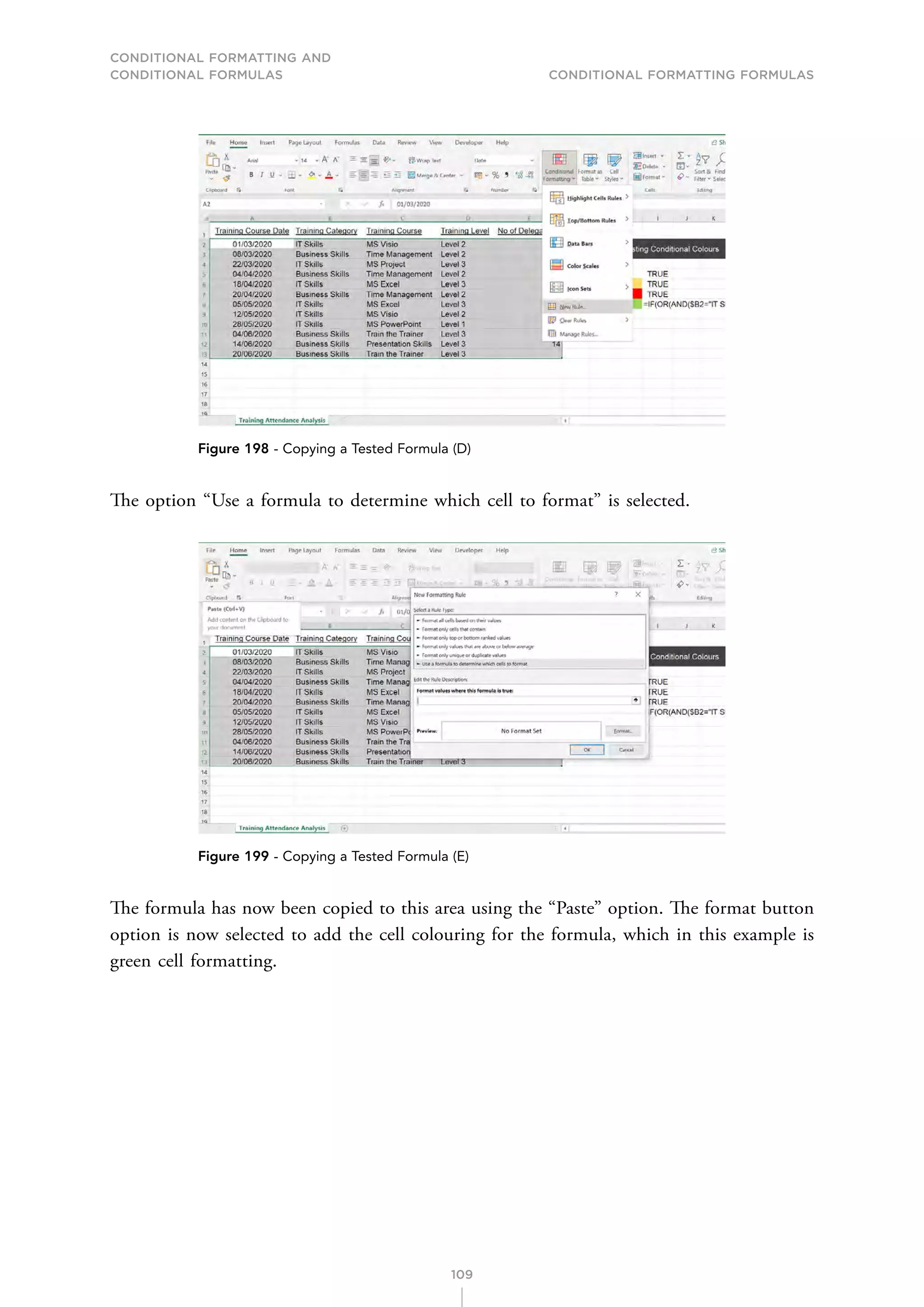 CONDITIONAL FORMATTING AND
CONDITIONAL FORMULAS Conditional Formatting Formulas
109
Figure 198 - Copying a Tested Formula (D)
The option “Use a formula to determine which cell to format” is selected.
Figure 199 - Copying a Tested Formula (E)
The formula has now been copied to this area using the “Paste” option. The format button
option is now selected to add the cell colouring for the formula, which in this example is
green cell formatting.
 