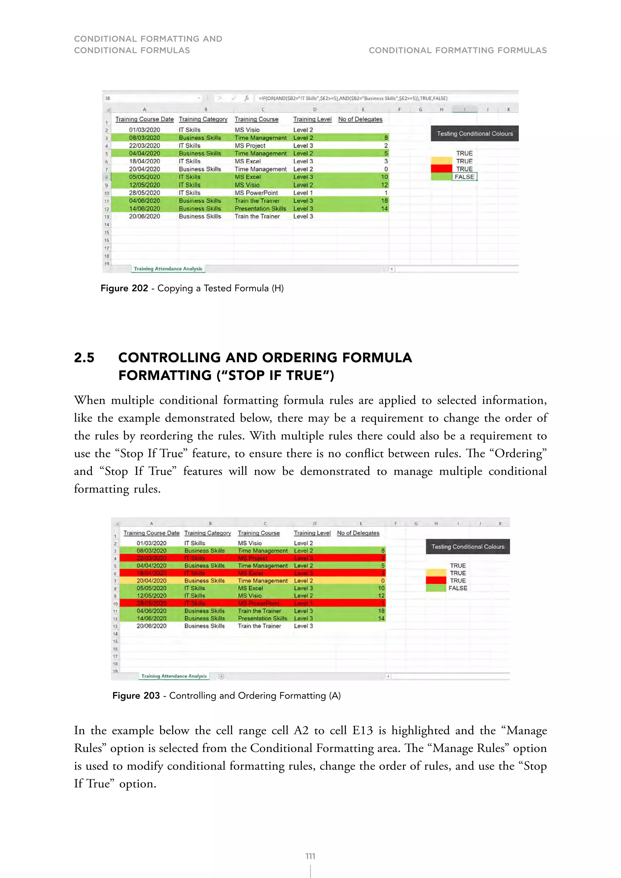 CONDITIONAL FORMATTING AND
CONDITIONAL FORMULAS Conditional Formatting Formulas
111
Figure 202 - Copying a Tested Formula (H)
2.5	
CONTROLLING AND ORDERING FORMULA
FORMATTING (“STOP IF TRUE”)
When multiple conditional formatting formula rules are applied to selected information,
like the example demonstrated below, there may be a requirement to change the order of
the rules by reordering the rules. With multiple rules there could also be a requirement to
use the “Stop If True” feature, to ensure there is no conflict between rules. The “Ordering”
and “Stop If True” features will now be demonstrated to manage multiple conditional
formatting rules.
Figure 203 - Controlling and Ordering Formatting (A)
In the example below the cell range cell A2 to cell E13 is highlighted and the “Manage
Rules” option is selected from the Conditional Formatting area. The “Manage Rules” option
is used to modify conditional formatting rules, change the order of rules, and use the “Stop
If True” option.
 
