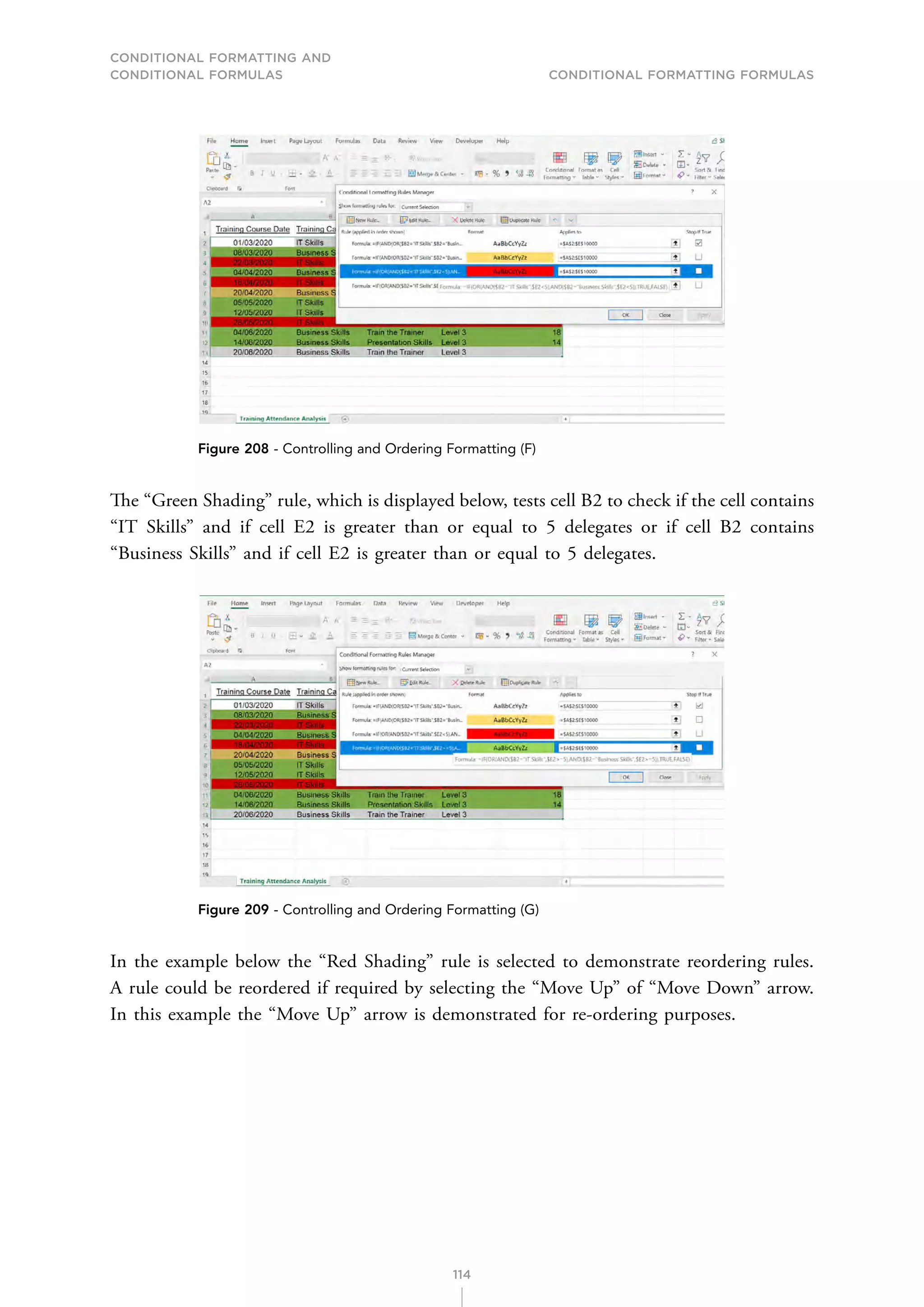 CONDITIONAL FORMATTING AND
CONDITIONAL FORMULAS Conditional Formatting Formulas
114
Figure 208 - Controlling and Ordering Formatting (F)
The “Green Shading” rule, which is displayed below, tests cell B2 to check if the cell contains
“IT Skills” and if cell E2 is greater than or equal to 5 delegates or if cell B2 contains
“Business Skills” and if cell E2 is greater than or equal to 5 delegates.
Figure 209 - Controlling and Ordering Formatting (G)
In the example below the “Red Shading” rule is selected to demonstrate reordering rules.
A rule could be reordered if required by selecting the “Move Up” of “Move Down” arrow.
In this example the “Move Up” arrow is demonstrated for re-ordering purposes.
 