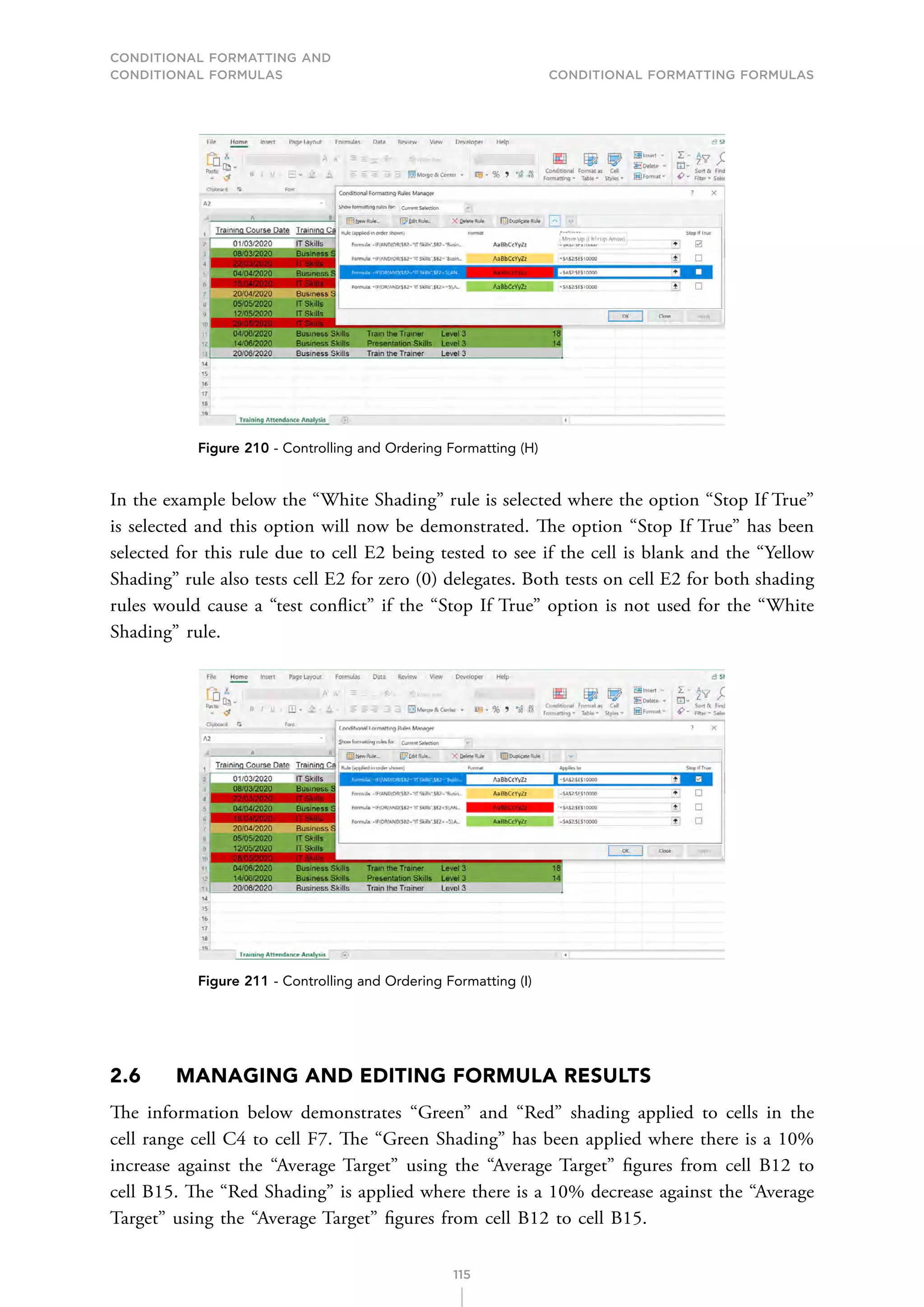 CONDITIONAL FORMATTING AND
CONDITIONAL FORMULAS Conditional Formatting Formulas
115
Figure 210 - Controlling and Ordering Formatting (H)
In the example below the “White Shading” rule is selected where the option “Stop If True”
is selected and this option will now be demonstrated. The option “Stop If True” has been
selected for this rule due to cell E2 being tested to see if the cell is blank and the “Yellow
Shading” rule also tests cell E2 for zero (0) delegates. Both tests on cell E2 for both shading
rules would cause a “test conflict” if the “Stop If True” option is not used for the “White
Shading” rule.
Figure 211 - Controlling and Ordering Formatting (I)
2.6 MANAGING AND EDITING FORMULA RESULTS
The information below demonstrates “Green” and “Red” shading applied to cells in the
cell range cell C4 to cell F7. The “Green Shading” has been applied where there is a 10%
increase against the “Average Target” using the “Average Target” figures from cell B12 to
cell B15. The “Red Shading” is applied where there is a 10% decrease against the “Average
Target” using the “Average Target” figures from cell B12 to cell B15.
 