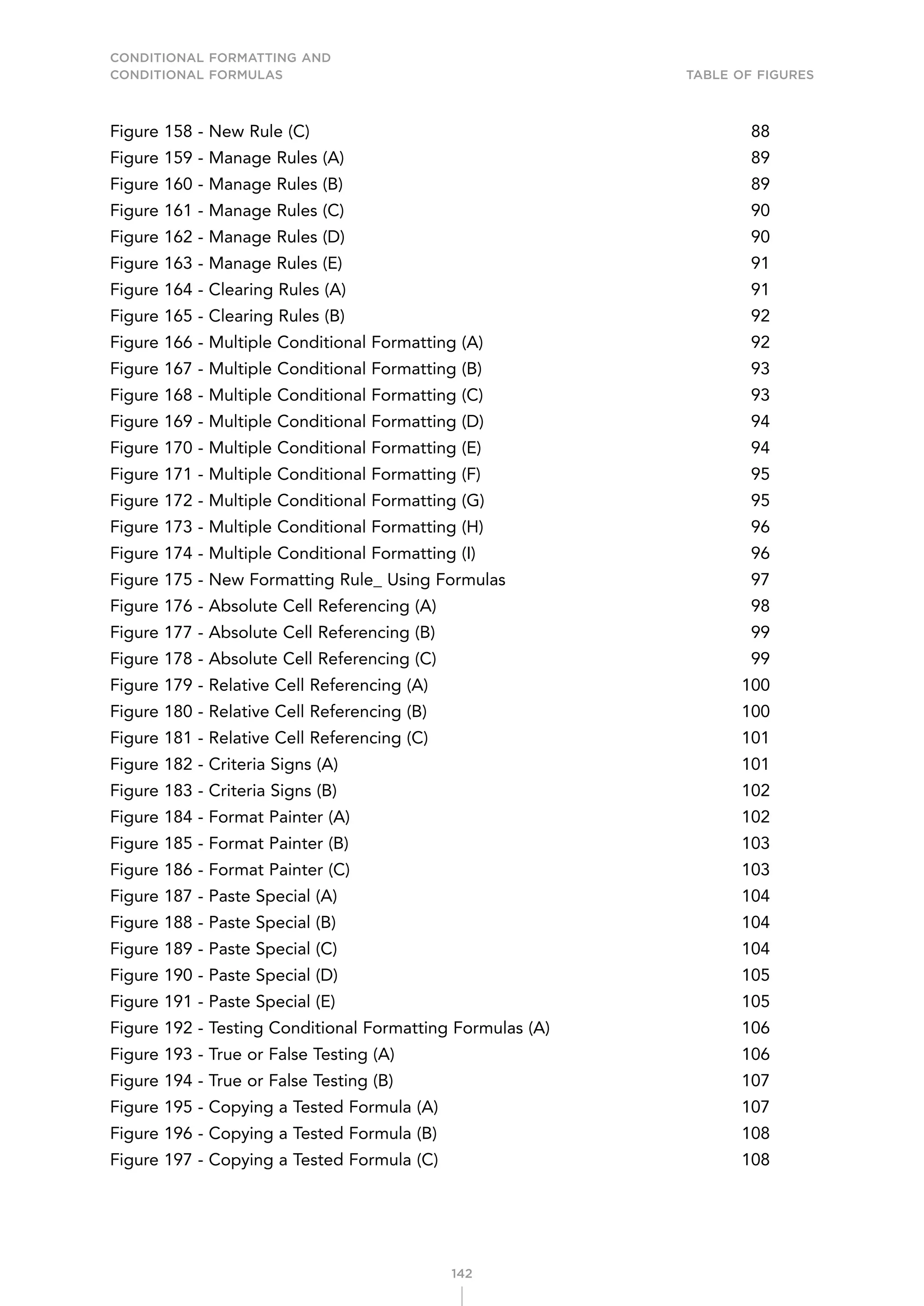 CONDITIONAL FORMATTING AND
CONDITIONAL FORMULAS Table of Figures
142
Figure 158 - New Rule (C) 88
Figure 159 - Manage Rules (A) 89
Figure 160 - Manage Rules (B) 89
Figure 161 - Manage Rules (C) 90
Figure 162 - Manage Rules (D) 90
Figure 163 - Manage Rules (E) 91
Figure 164 - Clearing Rules (A) 91
Figure 165 - Clearing Rules (B) 92
Figure 166 - Multiple Conditional Formatting (A) 92
Figure 167 - Multiple Conditional Formatting (B) 93
Figure 168 - Multiple Conditional Formatting (C) 93
Figure 169 - Multiple Conditional Formatting (D) 94
Figure 170 - Multiple Conditional Formatting (E) 94
Figure 171 - Multiple Conditional Formatting (F) 95
Figure 172 - Multiple Conditional Formatting (G) 95
Figure 173 - Multiple Conditional Formatting (H) 96
Figure 174 - Multiple Conditional Formatting (I) 96
Figure 175 - New Formatting Rule_ Using Formulas 97
Figure 176 - Absolute Cell Referencing (A) 98
Figure 177 - Absolute Cell Referencing (B) 99
Figure 178 - Absolute Cell Referencing (C) 99
Figure 179 - Relative Cell Referencing (A) 100
Figure 180 - Relative Cell Referencing (B) 100
Figure 181 - Relative Cell Referencing (C) 101
Figure 182 - Criteria Signs (A) 101
Figure 183 - Criteria Signs (B) 102
Figure 184 - Format Painter (A) 102
Figure 185 - Format Painter (B) 103
Figure 186 - Format Painter (C) 103
Figure 187 - Paste Special (A) 104
Figure 188 - Paste Special (B) 104
Figure 189 - Paste Special (C) 104
Figure 190 - Paste Special (D) 105
Figure 191 - Paste Special (E) 105
Figure 192 - Testing Conditional Formatting Formulas (A) 106
Figure 193 - True or False Testing (A) 106
Figure 194 - True or False Testing (B) 107
Figure 195 - Copying a Tested Formula (A) 107
Figure 196 - Copying a Tested Formula (B) 108
Figure 197 - Copying a Tested Formula (C) 108
 