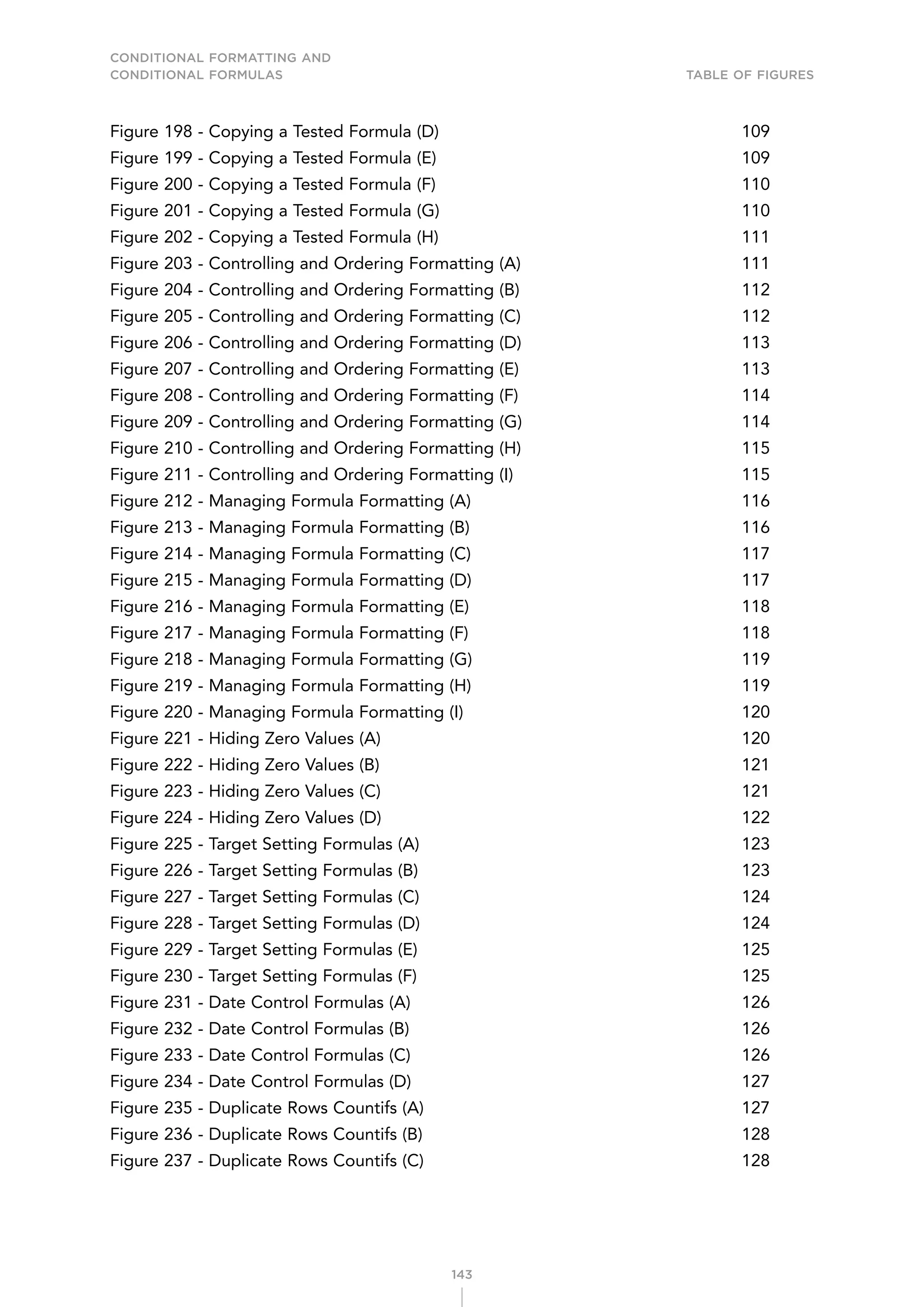 CONDITIONAL FORMATTING AND
CONDITIONAL FORMULAS Table of Figures
143
Figure 198 - Copying a Tested Formula (D) 109
Figure 199 - Copying a Tested Formula (E) 109
Figure 200 - Copying a Tested Formula (F) 110
Figure 201 - Copying a Tested Formula (G) 110
Figure 202 - Copying a Tested Formula (H) 111
Figure 203 - Controlling and Ordering Formatting (A) 111
Figure 204 - Controlling and Ordering Formatting (B) 112
Figure 205 - Controlling and Ordering Formatting (C) 112
Figure 206 - Controlling and Ordering Formatting (D) 113
Figure 207 - Controlling and Ordering Formatting (E) 113
Figure 208 - Controlling and Ordering Formatting (F) 114
Figure 209 - Controlling and Ordering Formatting (G) 114
Figure 210 - Controlling and Ordering Formatting (H) 115
Figure 211 - Controlling and Ordering Formatting (I) 115
Figure 212 - Managing Formula Formatting (A) 116
Figure 213 - Managing Formula Formatting (B) 116
Figure 214 - Managing Formula Formatting (C) 117
Figure 215 - Managing Formula Formatting (D) 117
Figure 216 - Managing Formula Formatting (E) 118
Figure 217 - Managing Formula Formatting (F) 118
Figure 218 - Managing Formula Formatting (G) 119
Figure 219 - Managing Formula Formatting (H) 119
Figure 220 - Managing Formula Formatting (I) 120
Figure 221 - Hiding Zero Values (A) 120
Figure 222 - Hiding Zero Values (B) 121
Figure 223 - Hiding Zero Values (C) 121
Figure 224 - Hiding Zero Values (D) 122
Figure 225 - Target Setting Formulas (A) 123
Figure 226 - Target Setting Formulas (B) 123
Figure 227 - Target Setting Formulas (C) 124
Figure 228 - Target Setting Formulas (D) 124
Figure 229 - Target Setting Formulas (E) 125
Figure 230 - Target Setting Formulas (F) 125
Figure 231 - Date Control Formulas (A) 126
Figure 232 - Date Control Formulas (B) 126
Figure 233 - Date Control Formulas (C) 126
Figure 234 - Date Control Formulas (D) 127
Figure 235 - Duplicate Rows Countifs (A) 127
Figure 236 - Duplicate Rows Countifs (B) 128
Figure 237 - Duplicate Rows Countifs (C) 128
 