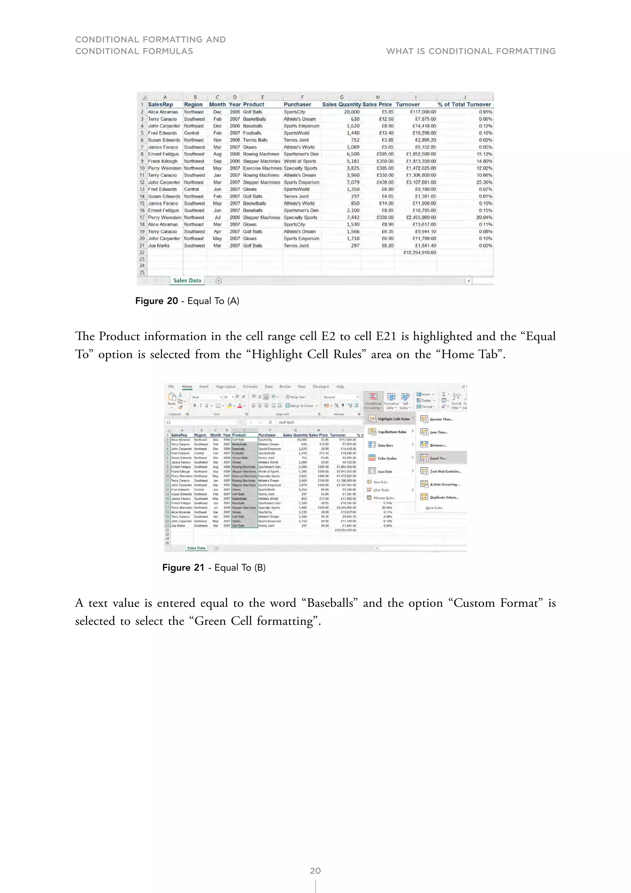 CONDITIONAL FORMATTING AND
CONDITIONAL FORMULAS What is Conditional Formatting
20
Figure 20 - Equal To (A)
The Product information in the cell range cell E2 to cell E21 is highlighted and the “Equal
To” option is selected from the “Highlight Cell Rules” area on the “Home Tab”.
Figure 21 - Equal To (B)
A text value is entered equal to the word “Baseballs” and the option “Custom Format” is
selected to select the “Green Cell formatting”.
 