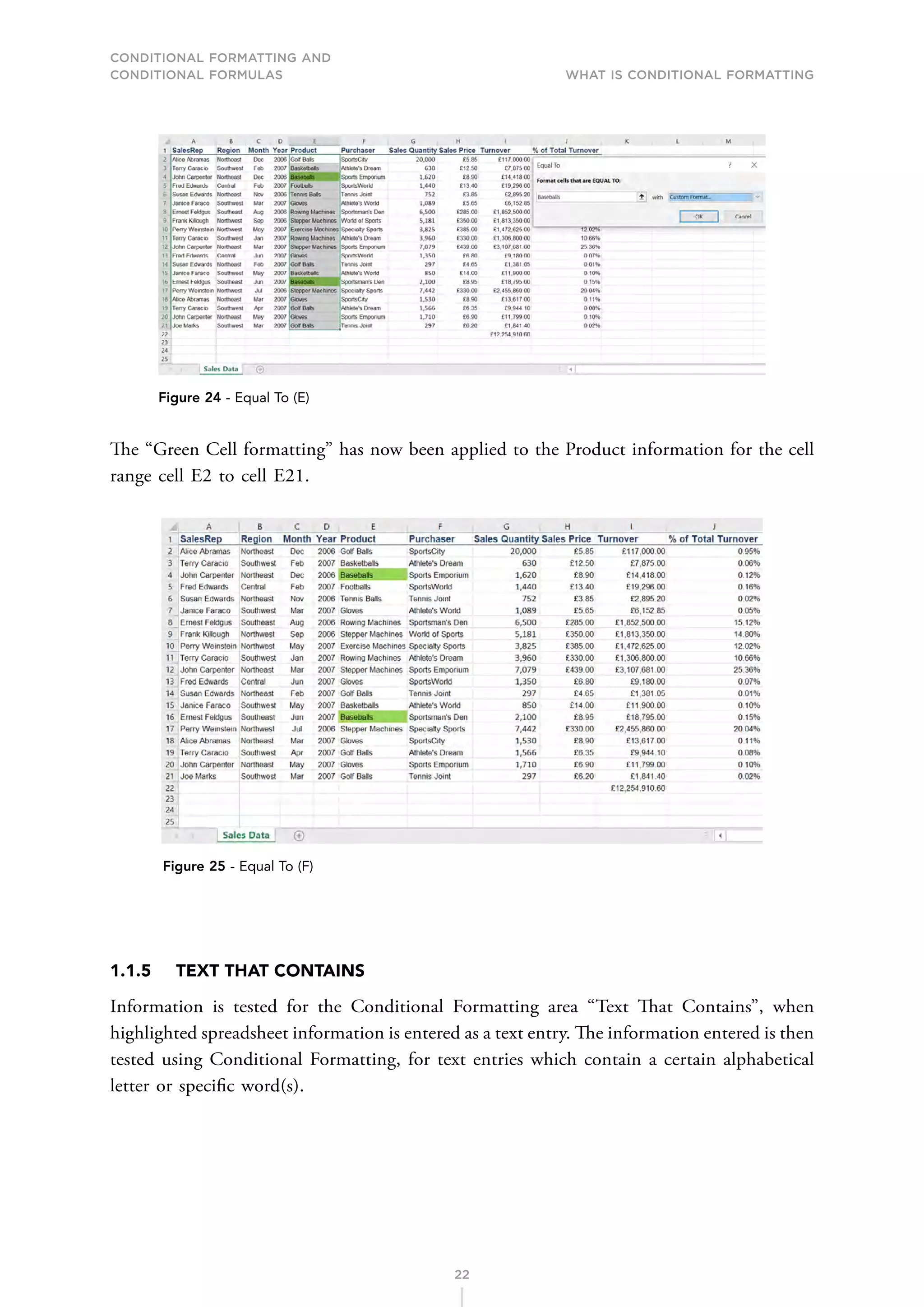 CONDITIONAL FORMATTING AND
CONDITIONAL FORMULAS What is Conditional Formatting
22
Figure 24 - Equal To (E)
The “Green Cell formatting” has now been applied to the Product information for the cell
range cell E2 to cell E21.
Figure 25 - Equal To (F)
1.1.5 TEXT THAT CONTAINS
Information is tested for the Conditional Formatting area “Text That Contains”, when
highlighted spreadsheet information is entered as a text entry. The information entered is then
tested using Conditional Formatting, for text entries which contain a certain alphabetical
letter or specific word(s).
 