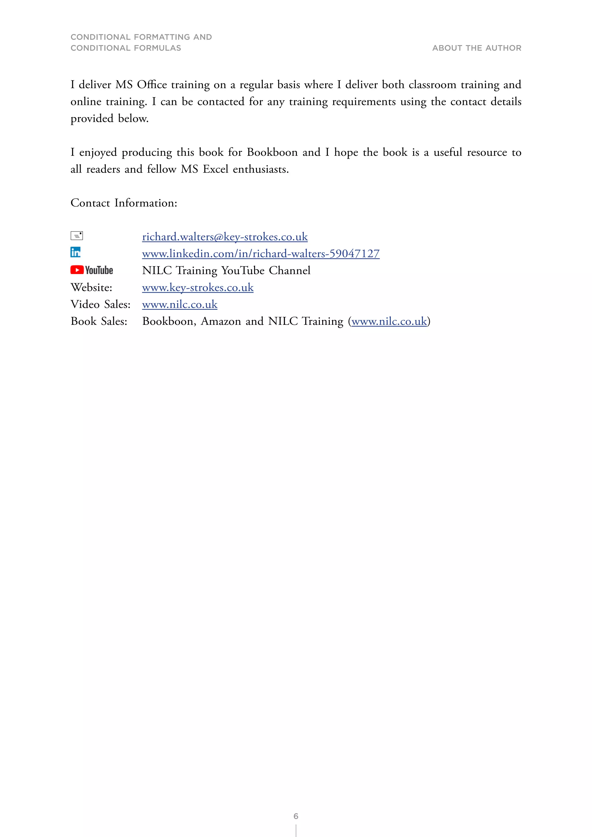 CONDITIONAL FORMATTING AND
CONDITIONAL FORMULAS About the Author
6
I deliver MS Office training on a regular basis where I deliver both classroom training and
online training. I can be contacted for any training requirements using the contact details
provided below.
I enjoyed producing this book for Bookboon and I hope the book is a useful resource to
all readers and fellow MS Excel enthusiasts.
Contact Information:
 		 richard.walters@key-strokes.co.uk
		 www.linkedin.com/in/richard-walters-59047127
NILC Training YouTube Channel
Website: www.key-strokes.co.uk
Video Sales: www.nilc.co.uk
Book Sales: Bookboon, Amazon and NILC Training (www.nilc.co.uk)
 