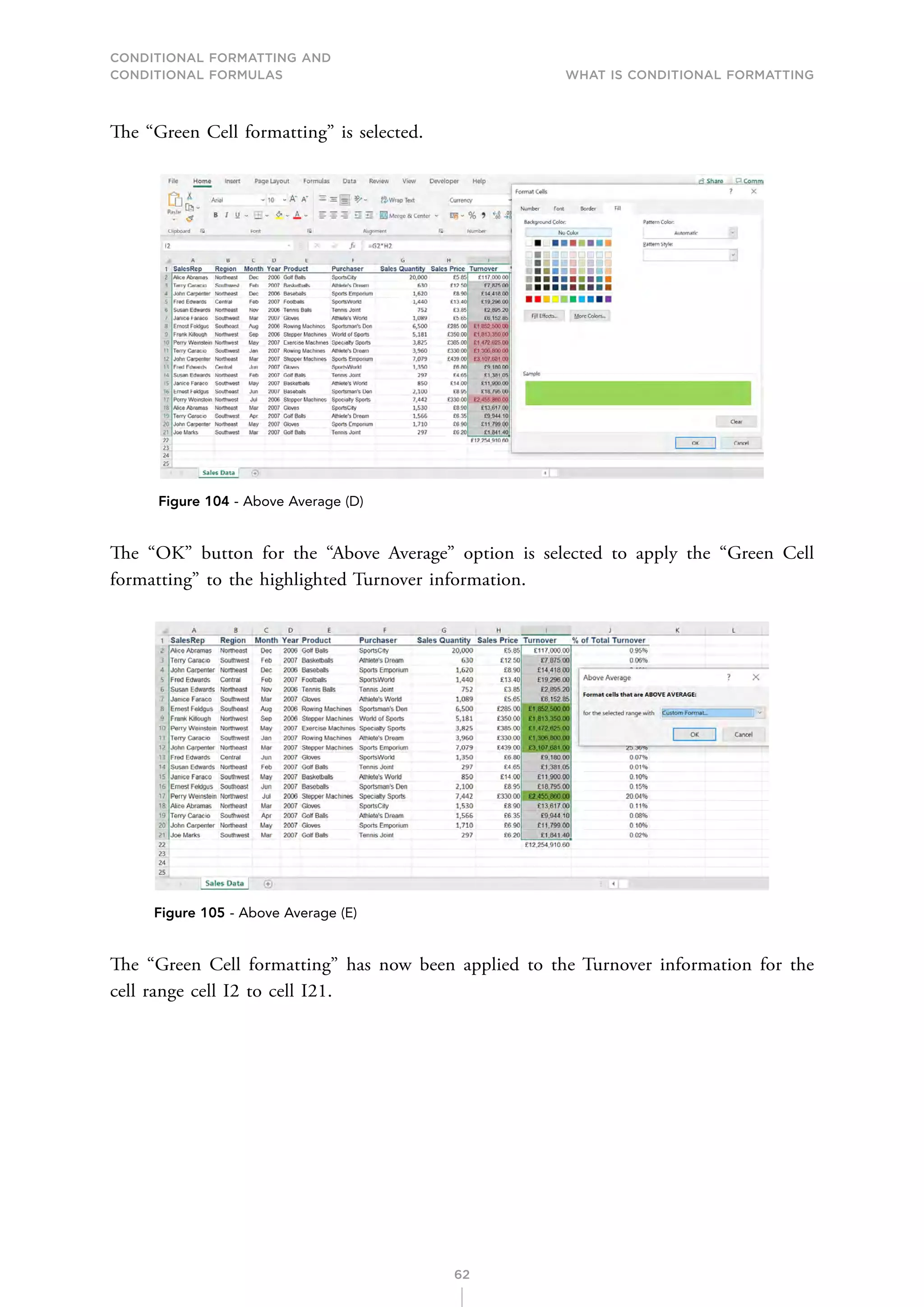 CONDITIONAL FORMATTING AND
CONDITIONAL FORMULAS What is Conditional Formatting
62
The “Green Cell formatting” is selected.
Figure 104 - Above Average (D)
The “OK” button for the “Above Average” option is selected to apply the “Green Cell
formatting” to the highlighted Turnover information.
Figure 105 - Above Average (E)
The “Green Cell formatting” has now been applied to the Turnover information for the
cell range cell I2 to cell I21.
 