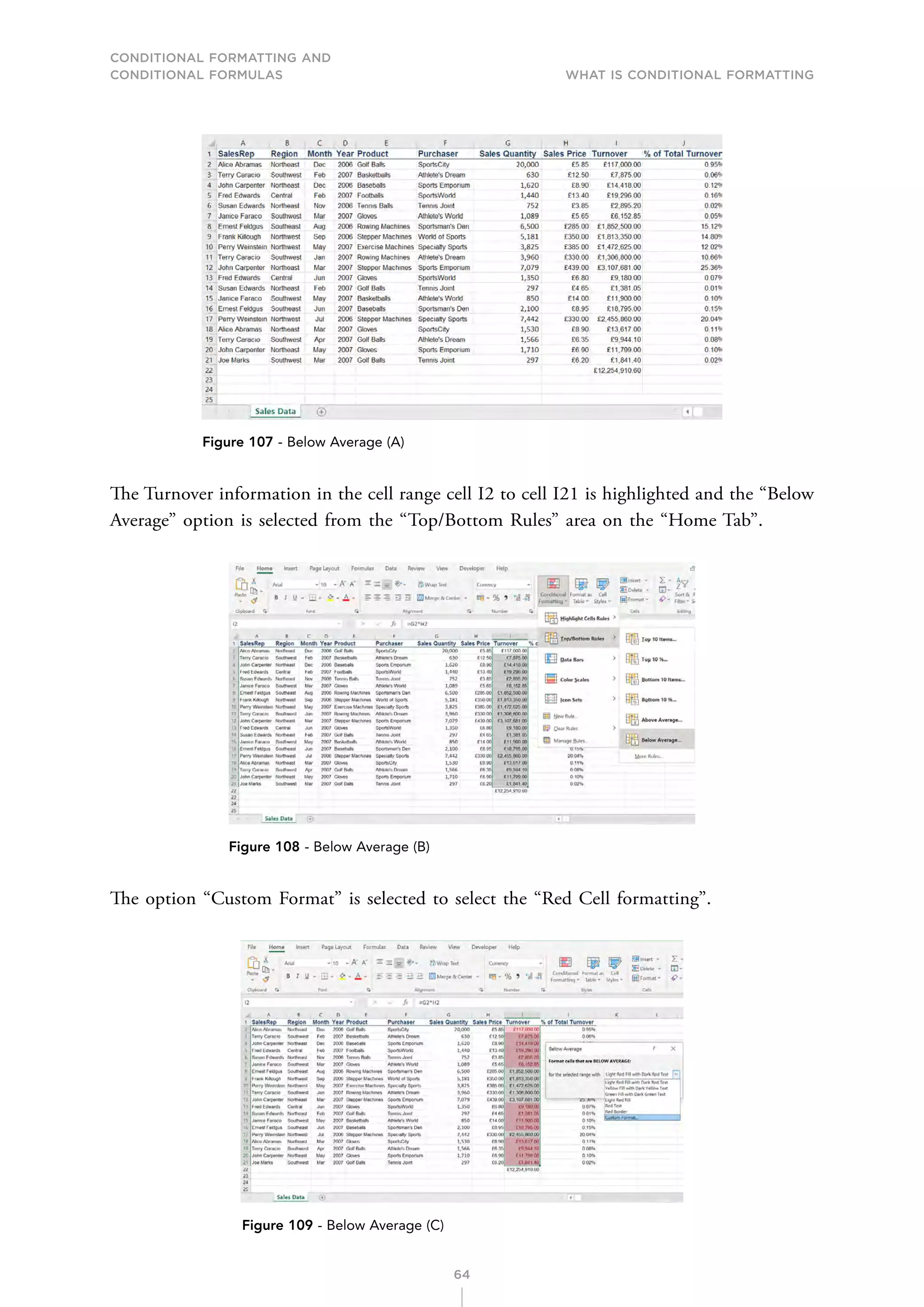 CONDITIONAL FORMATTING AND
CONDITIONAL FORMULAS What is Conditional Formatting
64
Figure 107 - Below Average (A)
The Turnover information in the cell range cell I2 to cell I21 is highlighted and the “Below
Average” option is selected from the “Top/Bottom Rules” area on the “Home Tab”.
Figure 108 - Below Average (B)
The option “Custom Format” is selected to select the “Red Cell formatting”.
Figure 109 - Below Average (C)
 