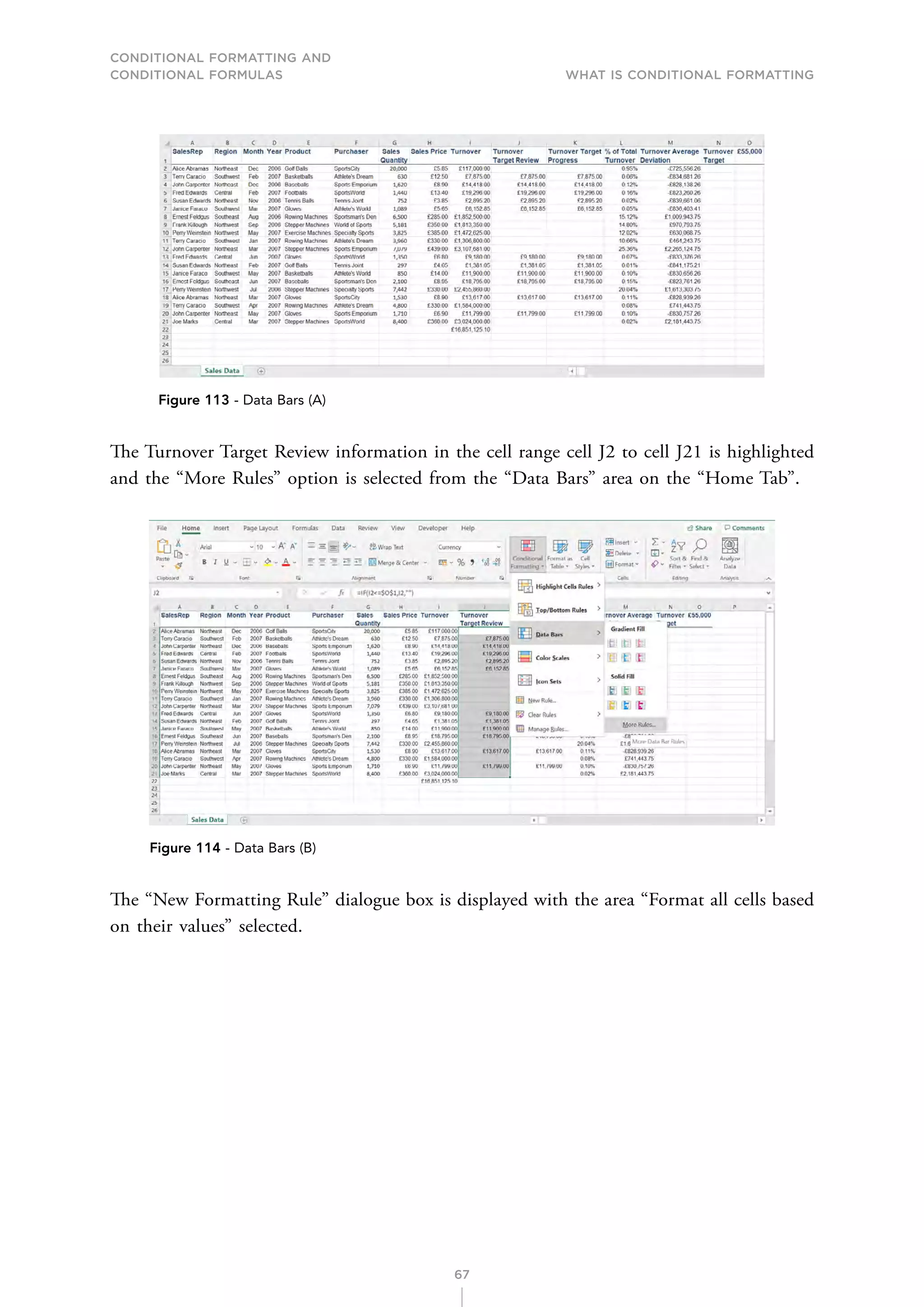 CONDITIONAL FORMATTING AND
CONDITIONAL FORMULAS What is Conditional Formatting
67
Figure 113 - Data Bars (A)
The Turnover Target Review information in the cell range cell J2 to cell J21 is highlighted
and the “More Rules” option is selected from the “Data Bars” area on the “Home Tab”.
Figure 114 - Data Bars (B)
The “New Formatting Rule” dialogue box is displayed with the area “Format all cells based
on their values” selected.
 